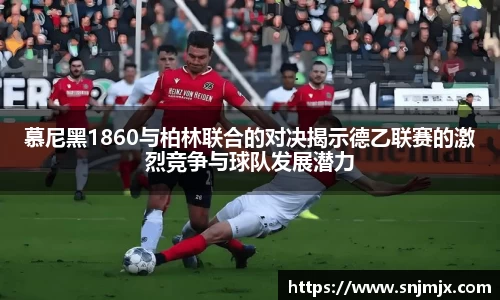 慕尼黑1860与柏林联合的对决揭示德乙联赛的激烈竞争与球队发展潜力